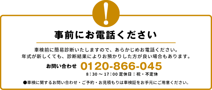 事前にお電話ください　車検前に簡易診断いたしますので、あらかじめお電話ください。 年式が新しくても、診断結果によりお預かりした方が良い場合もあります。●車検に関するお問い合わせ・ご予約・お見積もりは車検証をお手元にご用意ください。