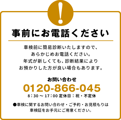 事前にお電話ください　車検前に簡易診断いたしますので、あらかじめお電話ください。 年式が新しくても、診断結果によりお預かりした方が良い場合もあります。●車検に関するお問い合わせ・ご予約・お見積もりは車検証をお手元にご用意ください。