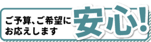 ご予算、ご希望に お応えします 安心！